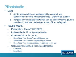 Pilootstudie
• Doel:
1. Achterhalen praktische haalbaarheid en gebruik van
SenseWear in eerste lijnsgeneeskunde / uitgebreide studies
2. Vergelijken van registratiekwaliteit van de SenseWear® ( gouden
standaard ) met een pedometer en een 24 uurs-dagboek
• Studie-opzet:
o Pedometer = Omron® HJ-720ITC
o Inclusiecriteria: 19  9 proefpersonen
o Onderzoeksduur: 24 uur pp
• SenseWear ® vs. Omron ® : vergelijking per uur
• SenseWear ® vs. Omron ® : vergelijking per 24 uur
• SenseWear ® vs. 24uurs-dagboek: vergelijking per 24 uur
o Gebruiksvriendelijkheid voor de onderzoeker
• Kwalitatief
• kwantitatief
 