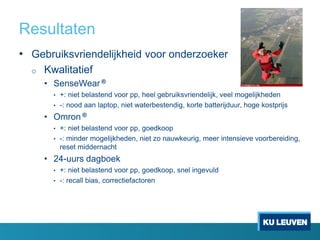 Resultaten
• Gebruiksvriendelijkheid voor onderzoeker
o Kwalitatief
• SenseWear ®
• +: niet belastend voor pp, heel gebruiksvriendelijk, veel mogelijkheden
• -: nood aan laptop, niet waterbestendig, korte batterijduur, hoge kostprijs
• Omron ®
• +: niet belastend voor pp, goedkoop
• -: minder mogelijkheden, niet zo nauwkeurig, meer intensieve voorbereiding,
reset middernacht
• 24-uurs dagboek
• +: niet belastend voor pp, goedkoop, snel ingevuld
• -: recall bias, correctiefactoren
 