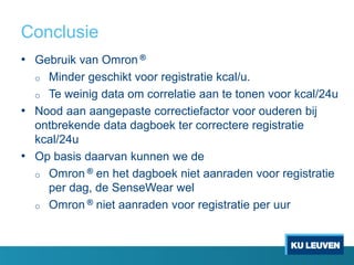 Conclusie
• Gebruik van Omron ®
o Minder geschikt voor registratie kcal/u.
o Te weinig data om correlatie aan te tonen voor kcal/24u
• Nood aan aangepaste correctiefactor voor ouderen bij
ontbrekende data dagboek ter correctere registratie
kcal/24u
• Op basis daarvan kunnen we de
o Omron ® en het dagboek niet aanraden voor registratie
per dag, de SenseWear wel
o Omron ® niet aanraden voor registratie per uur
 