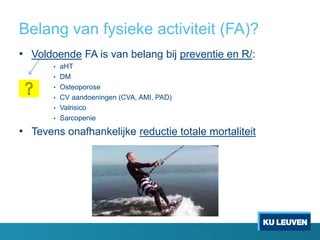 Belang van fysieke activiteit (FA)?
• Voldoende FA is van belang bij preventie en R/:
• aHT
• DM
• Osteoporose
• CV aandoeningen (CVA, AMI, PAD)
• Valrisico
• Sarcopenie
• Tevens onafhankelijke reductie totale mortaliteit
 
