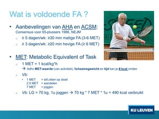 Wat is voldoende FA ?
• Aanbevelingen van AHA en ACSM:
Consensus voor 65-plussers 1986, NEJM
o ≥ 5 dagen/wk: ≥30 min matige FA (3-6 MET)
o ≥ 3 dagen/wk: ≥20 min hevige FA (≥ 6 MET)
• MET: Metabolic Equivalent of Task
o 1 MET = 1 kcal/kg*h
 Adhv MET-waarde (van activiteit), lichaamsgewicht en tijd kan je # kcal vinden
o Vb:
• 1 MET = stil zitten op stoel
2.5 MET = wandelen
7 MET = joggen
o Vb: LG = 70 kg, 1u joggen  70 kg * 7 MET * 1u = 490 kcal verbruikt
 