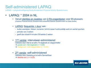 Self-administered LAPAQ
LAPAQ = Longitudinal Ageing Study Amsterdam Physical Activity Questionnaire
• LAPAQ: ° 2004 in NL
• Vanuit sterktes en zwaktes van 2 FA-vragenlijsten voor 65-plussers
(Zutphen Physical Activity Questionnaire & Modified Baecke Questionnaire for Older Adults)
• LAPAQ: frequentie + duur van:
• buiten wandelen, fietsen, tuinieren, licht & zwaar huishoudelijk werk en aantal sportact.
• periode van 2 weken
• geeft dan totaal # minuten FA laatste 2 weken
• 1ste versie: interviewer-administered
Validatie door Stel et al adhv 7d dagboek en stappenteller
 goede corr. met dagboek (r = 0.68)
 matige corr. met stappenteller (r = 0.43)
• 2de versie: self-administered
Validatie door Siebeling et al adhv SenseWear
 slechte corr. (r = 0.25)
 