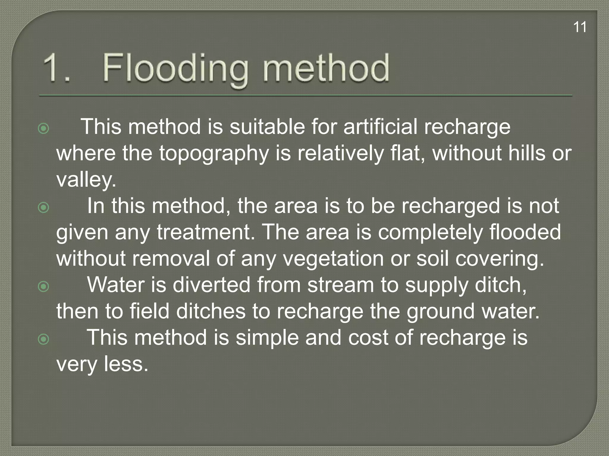  This method is suitable for artificial recharge
where the topography is relatively flat, without hills or
valley.
 In this method, the area is to be recharged is not
given any treatment. The area is completely flooded
without removal of any vegetation or soil covering.
 Water is diverted from stream to supply ditch,
then to field ditches to recharge the ground water.
 This method is simple and cost of recharge is
very less.
11
 