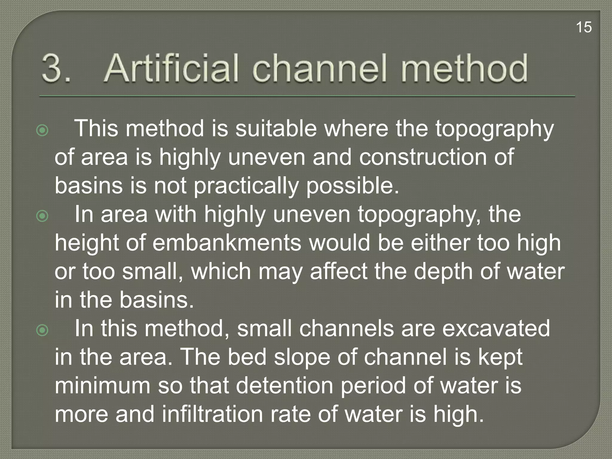  This method is suitable where the topography
of area is highly uneven and construction of
basins is not practically possible.
 In area with highly uneven topography, the
height of embankments would be either too high
or too small, which may affect the depth of water
in the basins.
 In this method, small channels are excavated
in the area. The bed slope of channel is kept
minimum so that detention period of water is
more and infiltration rate of water is high.
15
 