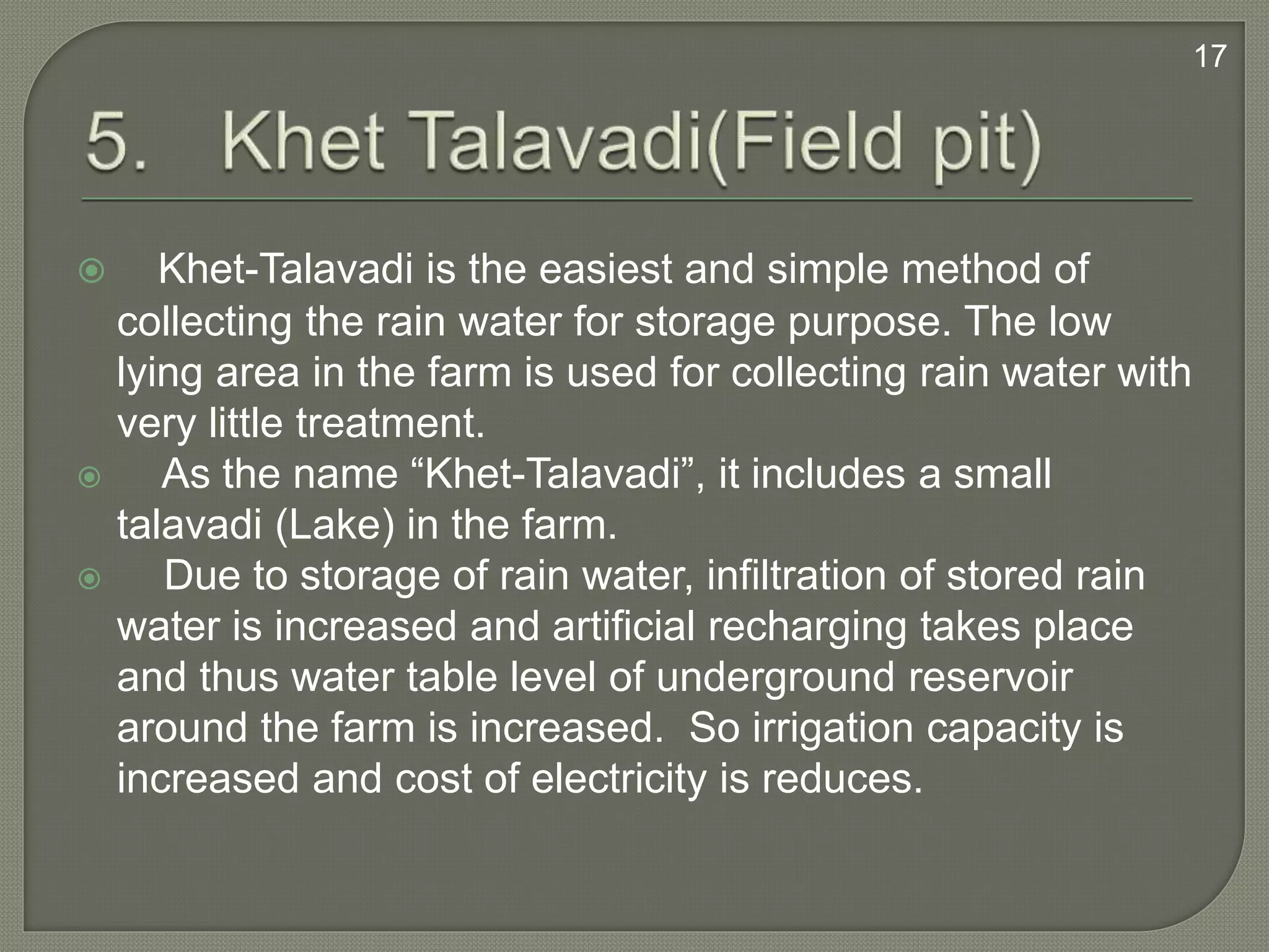  Khet-Talavadi is the easiest and simple method of
collecting the rain water for storage purpose. The low
lying area in the farm is used for collecting rain water with
very little treatment.
 As the name “Khet-Talavadi”, it includes a small
talavadi (Lake) in the farm.
 Due to storage of rain water, infiltration of stored rain
water is increased and artificial recharging takes place
and thus water table level of underground reservoir
around the farm is increased. So irrigation capacity is
increased and cost of electricity is reduces.
17
 