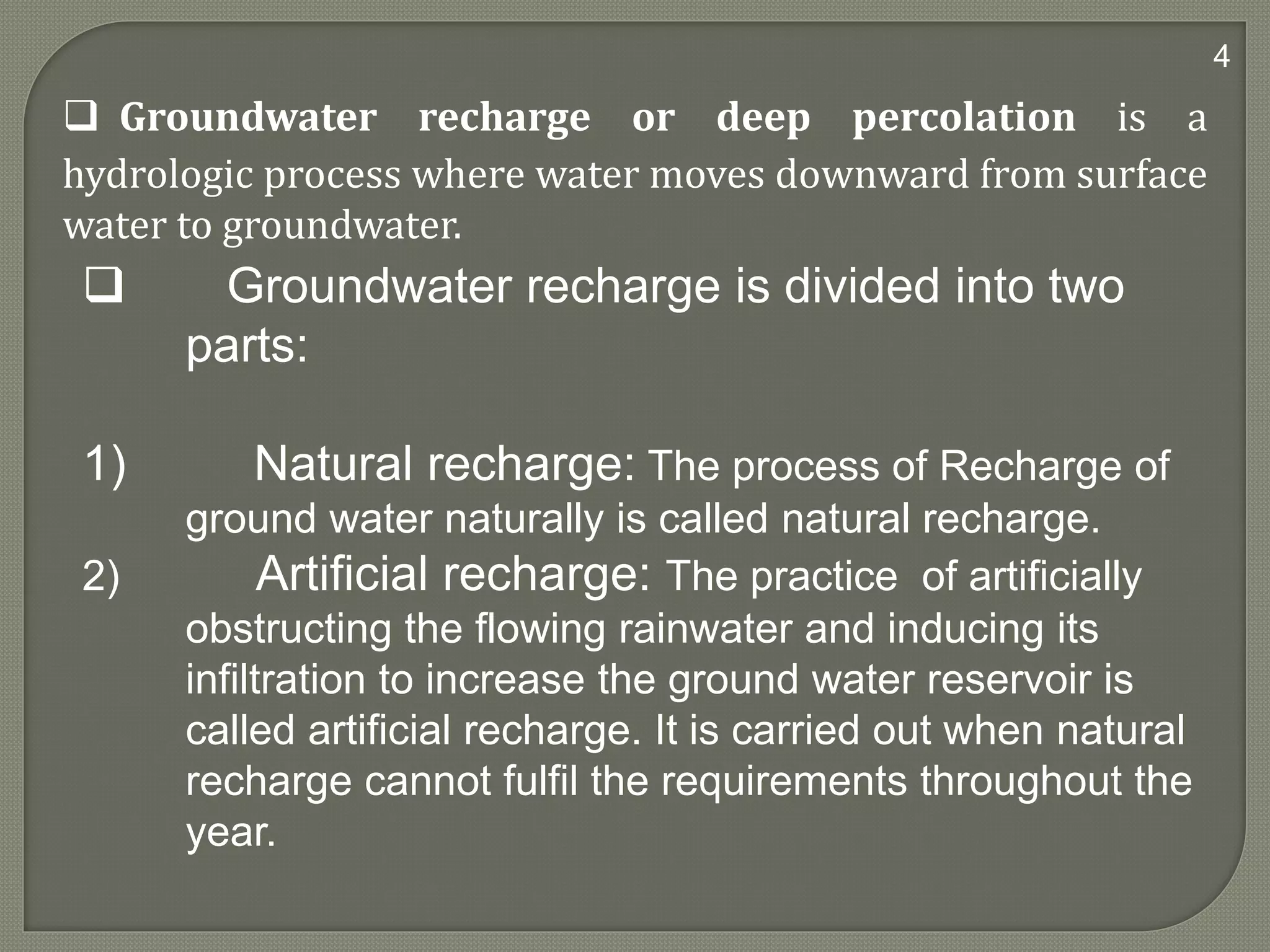  Groundwater recharge is divided into two
parts:
1) Natural recharge: The process of Recharge of
ground water naturally is called natural recharge.
2) Artificial recharge: The practice of artificially
obstructing the flowing rainwater and inducing its
infiltration to increase the ground water reservoir is
called artificial recharge. It is carried out when natural
recharge cannot fulfil the requirements throughout the
year.
 Groundwater recharge or deep percolation is a
hydrologic process where water moves downward from surface
water to groundwater.
4
 