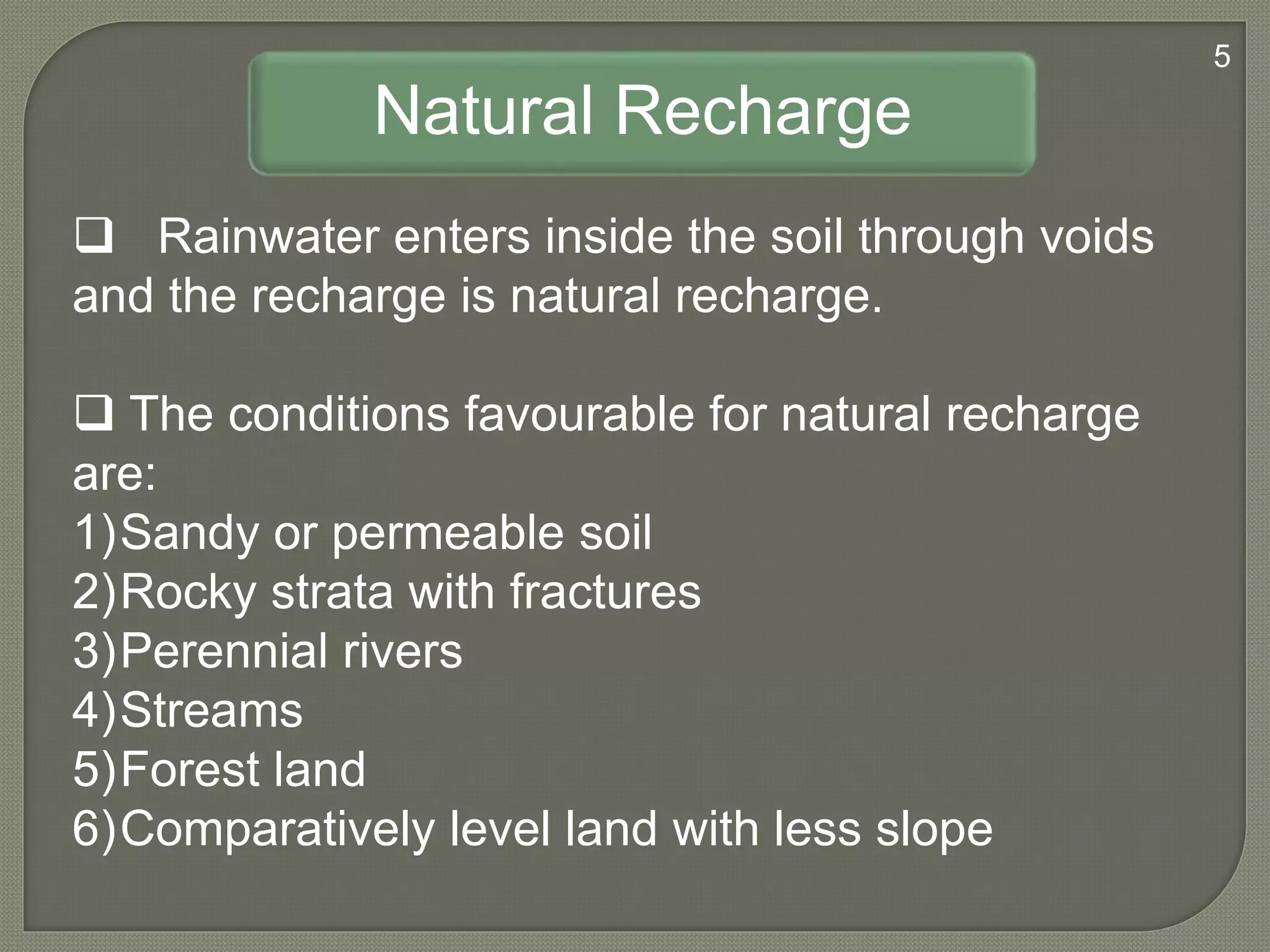 Natural Recharge
 Rainwater enters inside the soil through voids
and the recharge is natural recharge.
 The conditions favourable for natural recharge
are:
1)Sandy or permeable soil
2)Rocky strata with fractures
3)Perennial rivers
4)Streams
5)Forest land
6)Comparatively level land with less slope
5
 