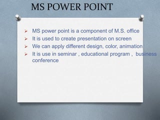 MS POWER POINT
 MS power point is a component of M.S. office
 It is used to create presentation on screen
 We can apply different design, color, animation
 It is use in seminar , educational program , business
conference
 