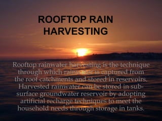 ROOFTOP RAIN
HARVESTING
Rooftop rainwater harvesting is the technique
through which rainwater is captured from
the roof catchments and stored in reservoirs.
Harvested rainwater can be stored in sub-
surface groundwater reservoir by adopting
artificial recharge techniques to meet the
household needs through storage in tanks.
 