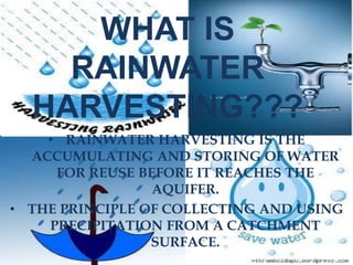 WHAT IS
RAINWATER
HARVESTING???
• RAINWATER HARVESTING IS THE
ACCUMULATING AND STORING OF WATER
FOR REUSE BEFORE IT REACHES THE
AQUIFER.
• THE PRINCIPLE OF COLLECTING AND USING
PRECIPITATION FROM A CATCHMENT
SURFACE.
 
