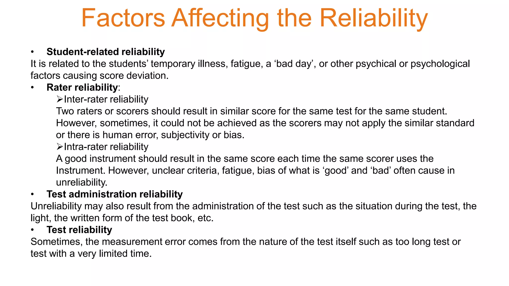 Factors Affecting the Reliability
• Student-related reliability
It is related to the students’ temporary illness, fatigue, a ‘bad day’, or other psychical or psychological
factors causing score deviation.
• Rater reliability:
Inter-rater reliability
Two raters or scorers should result in similar score for the same test for the same student.
However, sometimes, it could not be achieved as the scorers may not apply the similar standard
or there is human error, subjectivity or bias.
Intra-rater reliability
A good instrument should result in the same score each time the same scorer uses the
Instrument. However, unclear criteria, fatigue, bias of what is ‘good’ and ‘bad’ often cause in
unreliability.
• Test administration reliability
Unreliability may also result from the administration of the test such as the situation during the test, the
light, the written form of the test book, etc.
• Test reliability
Sometimes, the measurement error comes from the nature of the test itself such as too long test or
test with a very limited time.
 