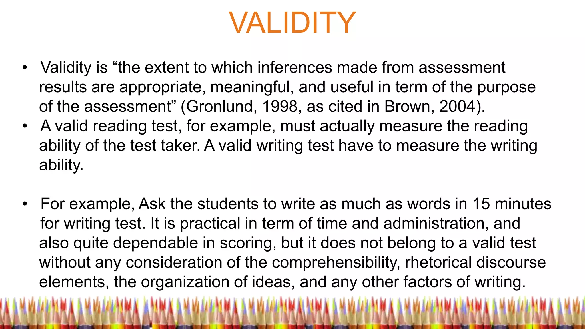 VALIDITY
• Validity is “the extent to which inferences made from assessment
results are appropriate, meaningful, and useful in term of the purpose
of the assessment” (Gronlund, 1998, as cited in Brown, 2004).
• A valid reading test, for example, must actually measure the reading
ability of the test taker. A valid writing test have to measure the writing
ability.
• For example, Ask the students to write as much as words in 15 minutes
for writing test. It is practical in term of time and administration, and
also quite dependable in scoring, but it does not belong to a valid test
without any consideration of the comprehensibility, rhetorical discourse
elements, the organization of ideas, and any other factors of writing.
 