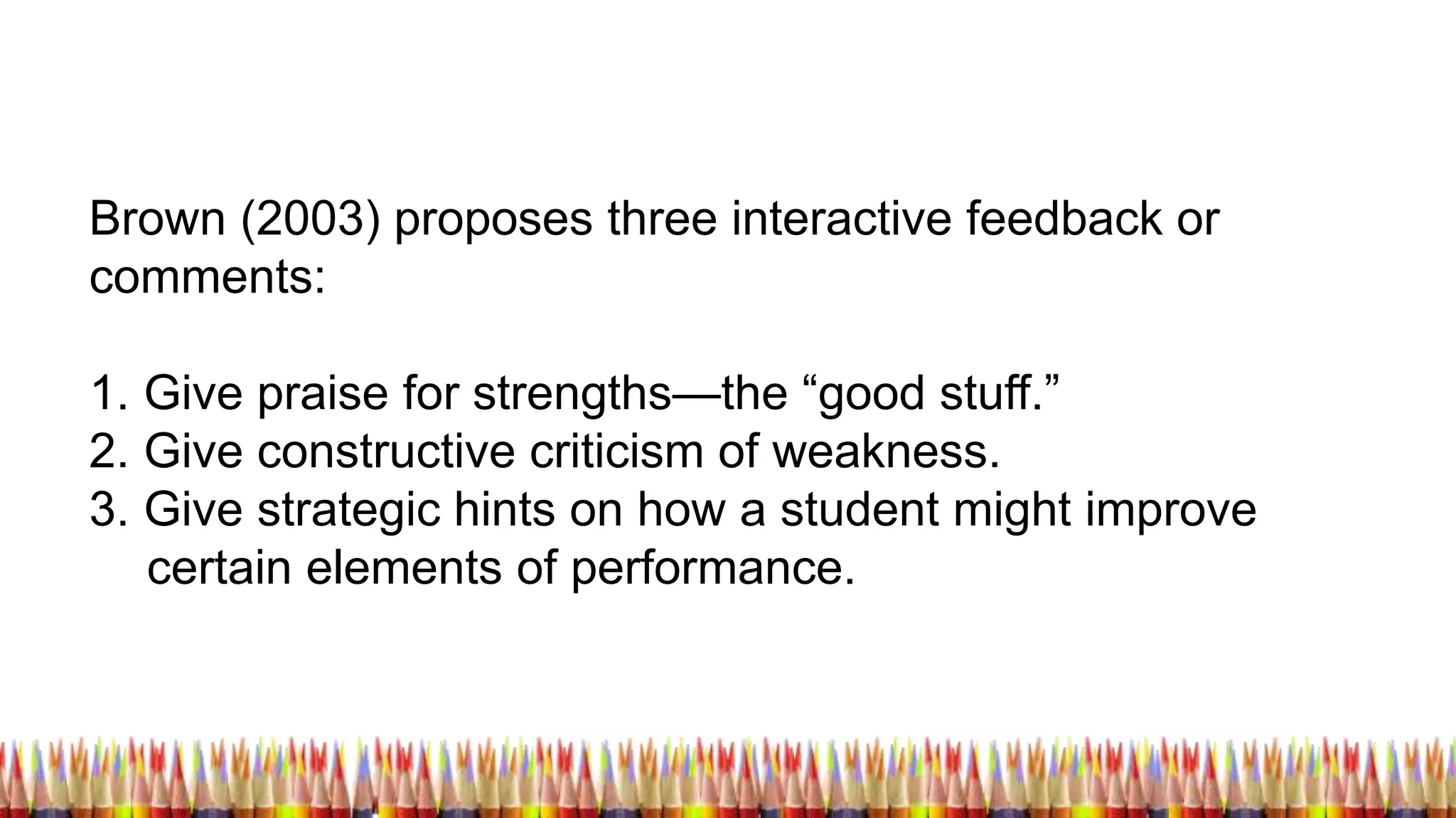 Brown (2003) proposes three interactive feedback or
comments:
1. Give praise for strengths—the “good stuff.”
2. Give constructive criticism of weakness.
3. Give strategic hints on how a student might improve
certain elements of performance.
 