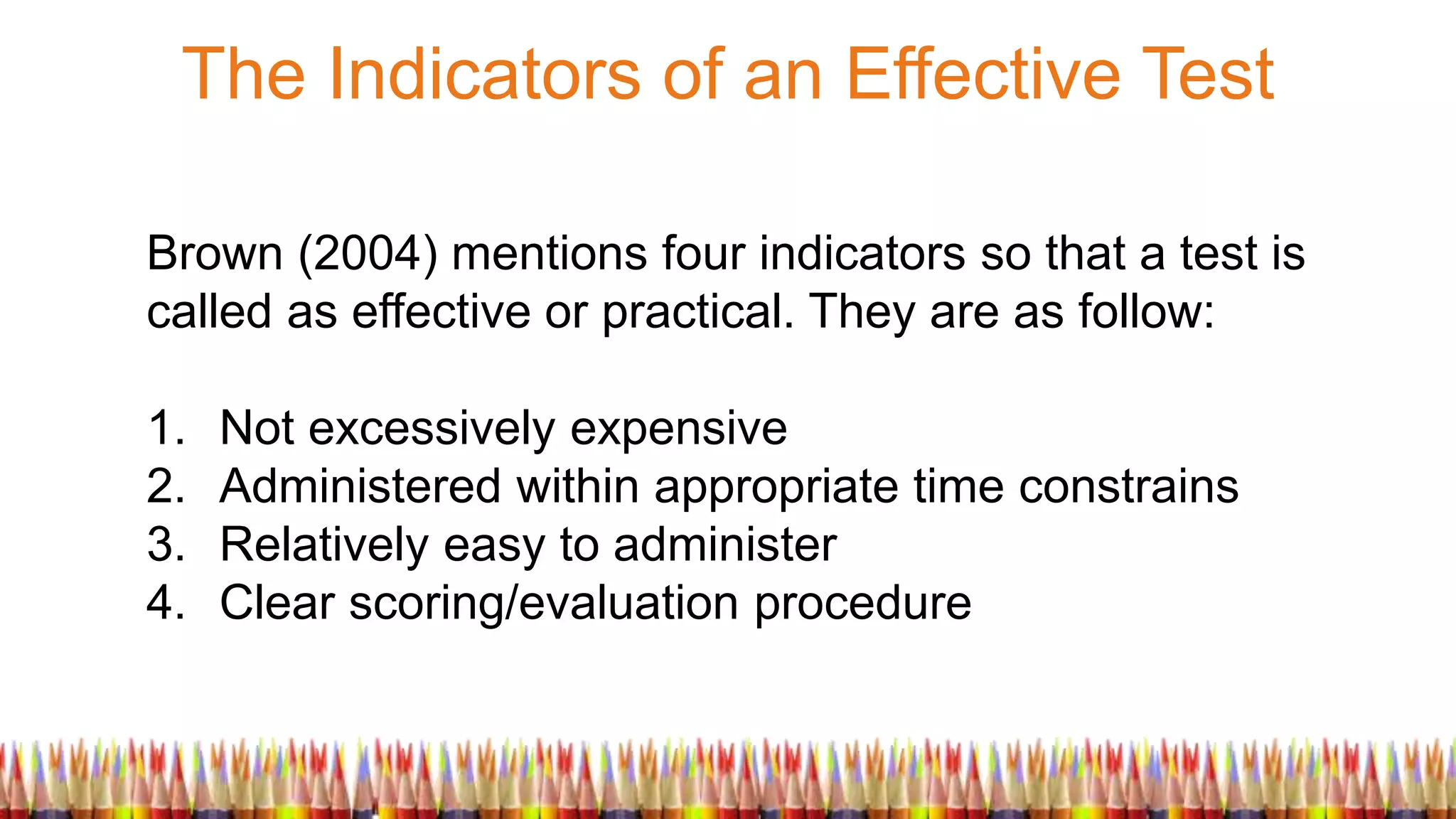 The Indicators of an Effective Test
Brown (2004) mentions four indicators so that a test is
called as effective or practical. They are as follow:
1. Not excessively expensive
2. Administered within appropriate time constrains
3. Relatively easy to administer
4. Clear scoring/evaluation procedure
 