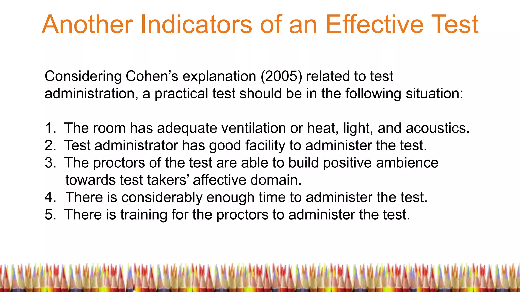 Another Indicators of an Effective Test
Considering Cohen’s explanation (2005) related to test
administration, a practical test should be in the following situation:
1. The room has adequate ventilation or heat, light, and acoustics.
2. Test administrator has good facility to administer the test.
3. The proctors of the test are able to build positive ambience
towards test takers’ affective domain.
4. There is considerably enough time to administer the test.
5. There is training for the proctors to administer the test.
 