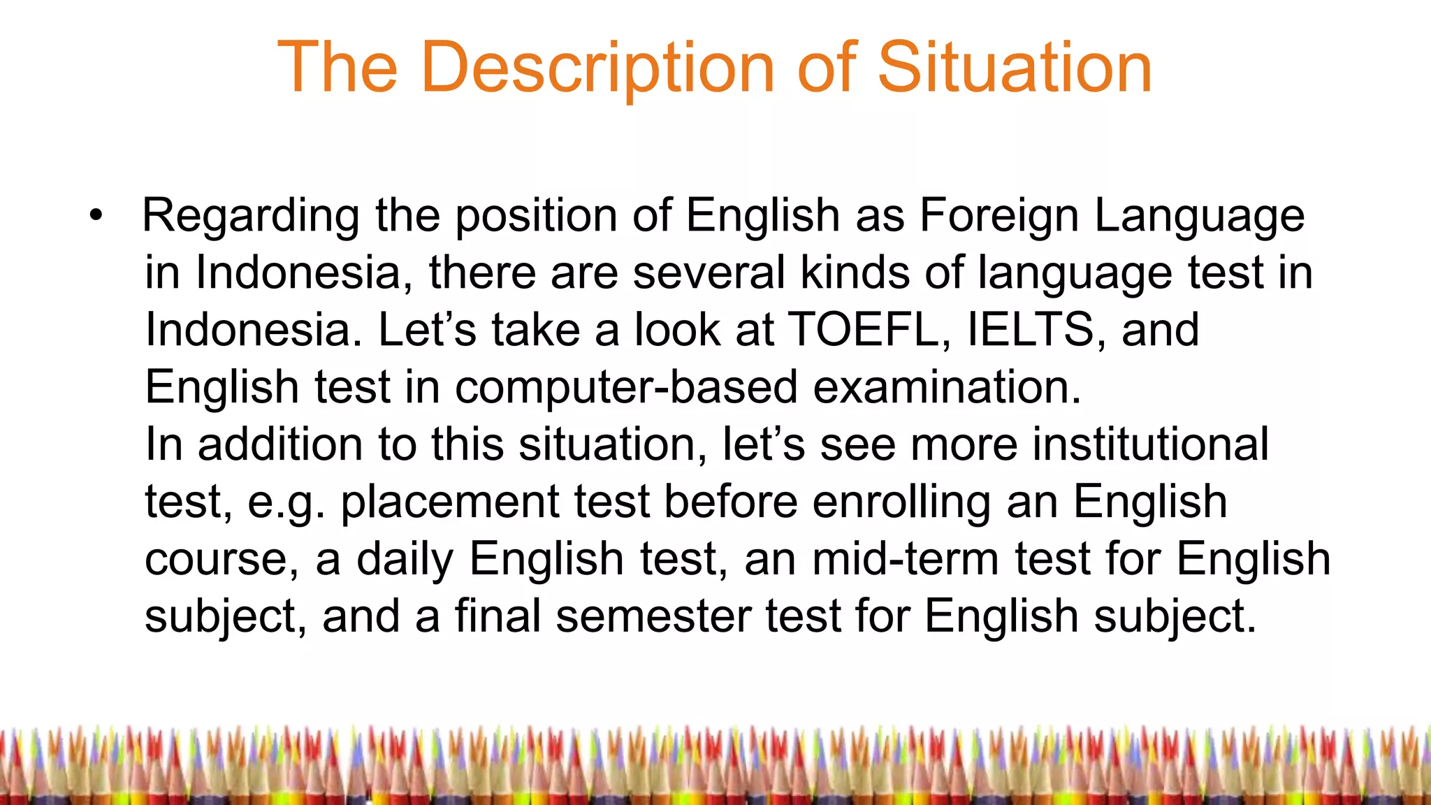 The Description of Situation
• Regarding the position of English as Foreign Language
in Indonesia, there are several kinds of language test in
Indonesia. Let’s take a look at TOEFL, IELTS, and
English test in computer-based examination.
In addition to this situation, let’s see more institutional
test, e.g. placement test before enrolling an English
course, a daily English test, an mid-term test for English
subject, and a final semester test for English subject.
 