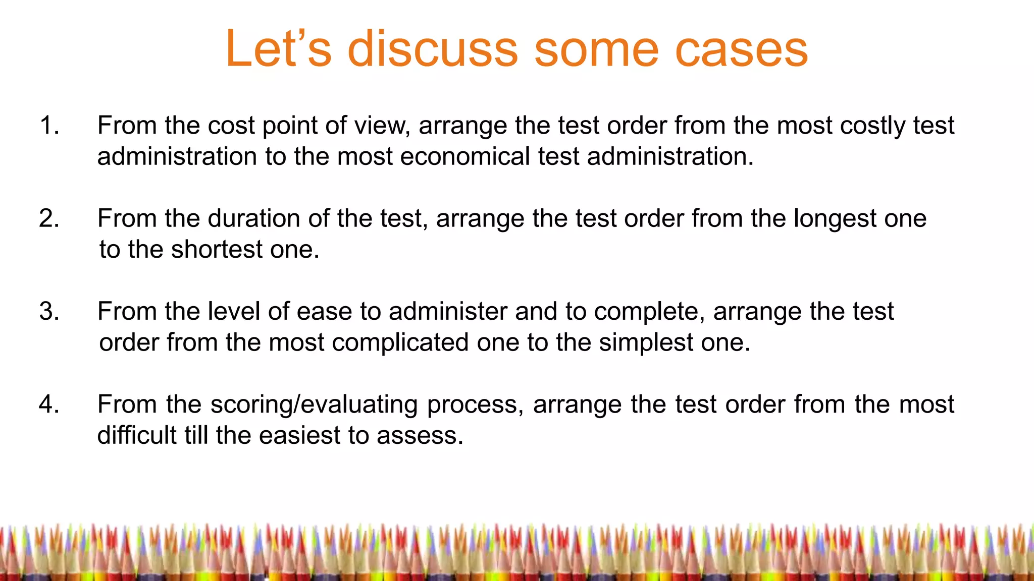 Let’s discuss some cases
1. From the cost point of view, arrange the test order from the most costly test
administration to the most economical test administration.
2. From the duration of the test, arrange the test order from the longest one
to the shortest one.
3. From the level of ease to administer and to complete, arrange the test
order from the most complicated one to the simplest one.
4. From the scoring/evaluating process, arrange the test order from the most
difficult till the easiest to assess.
 