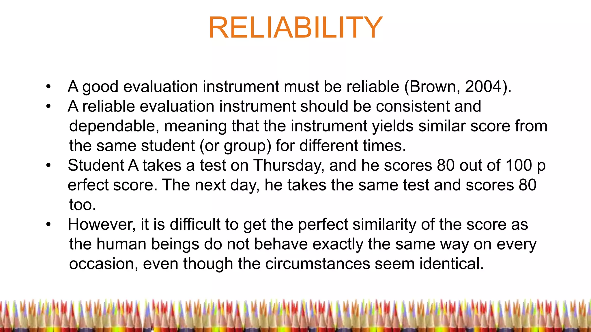 RELIABILITY
• A good evaluation instrument must be reliable (Brown, 2004).
• A reliable evaluation instrument should be consistent and
dependable, meaning that the instrument yields similar score from
the same student (or group) for different times.
• Student A takes a test on Thursday, and he scores 80 out of 100 p
erfect score. The next day, he takes the same test and scores 80
too.
• However, it is difficult to get the perfect similarity of the score as
the human beings do not behave exactly the same way on every
occasion, even though the circumstances seem identical.
 