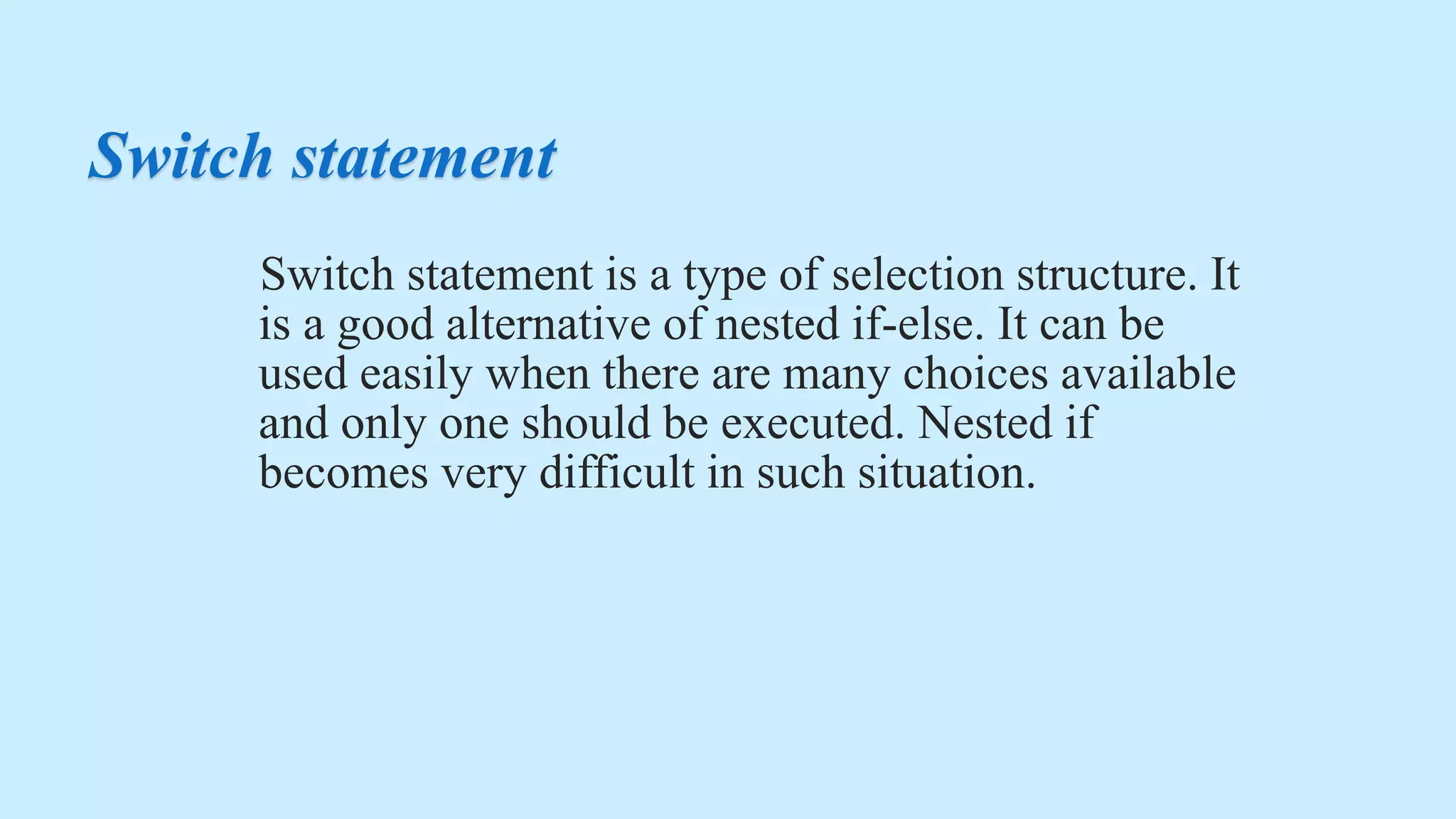 Switch statement
Switch statement is a type of selection structure. It
is a good alternative of nested if-else. It can be
used easily when there are many choices available
and only one should be executed. Nested if
becomes very difficult in such situation.
 