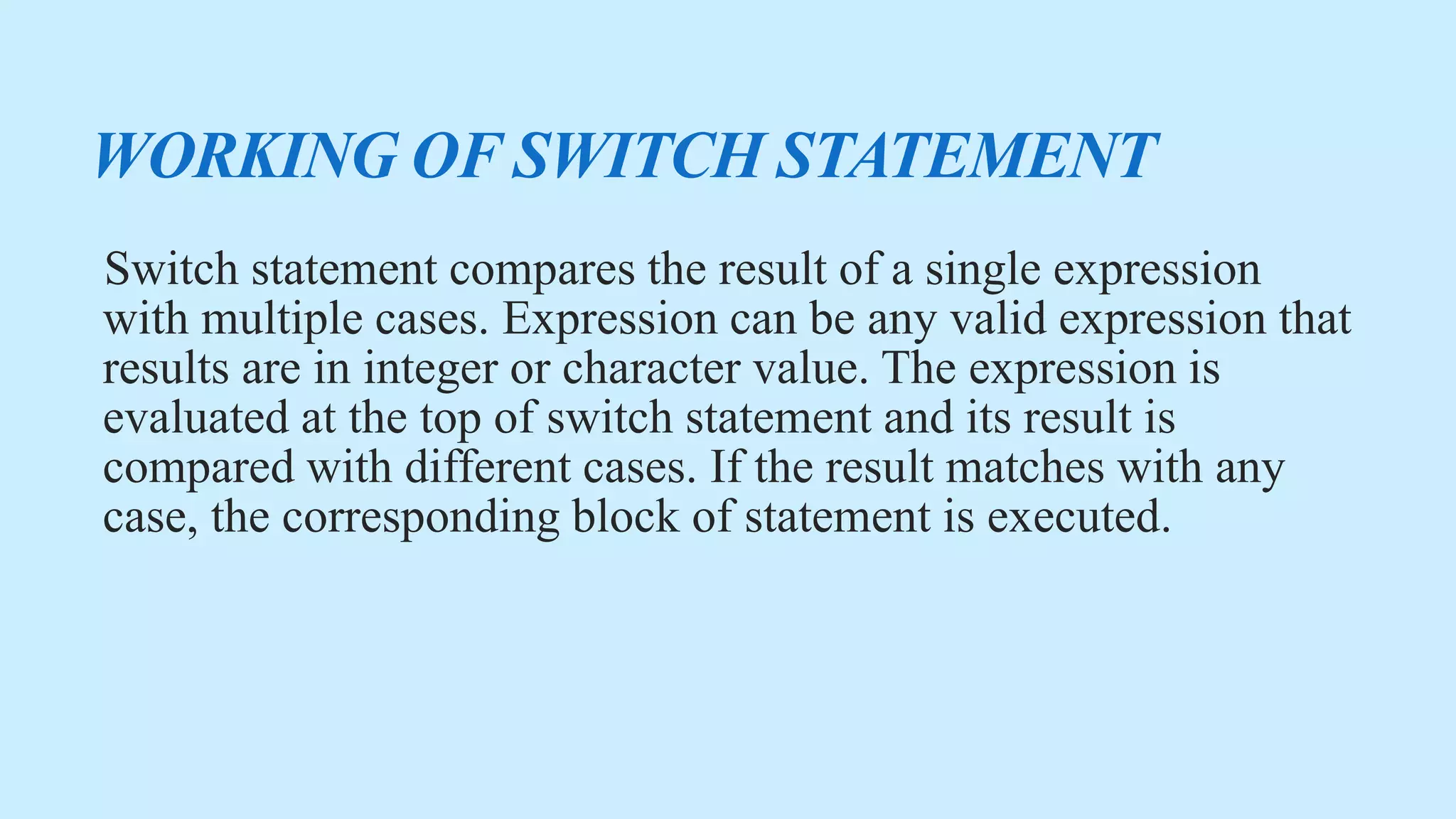 WORKING OF SWITCH STATEMENT
Switch statement compares the result of a single expression
with multiple cases. Expression can be any valid expression that
results are in integer or character value. The expression is
evaluated at the top of switch statement and its result is
compared with different cases. If the result matches with any
case, the corresponding block of statement is executed.
 