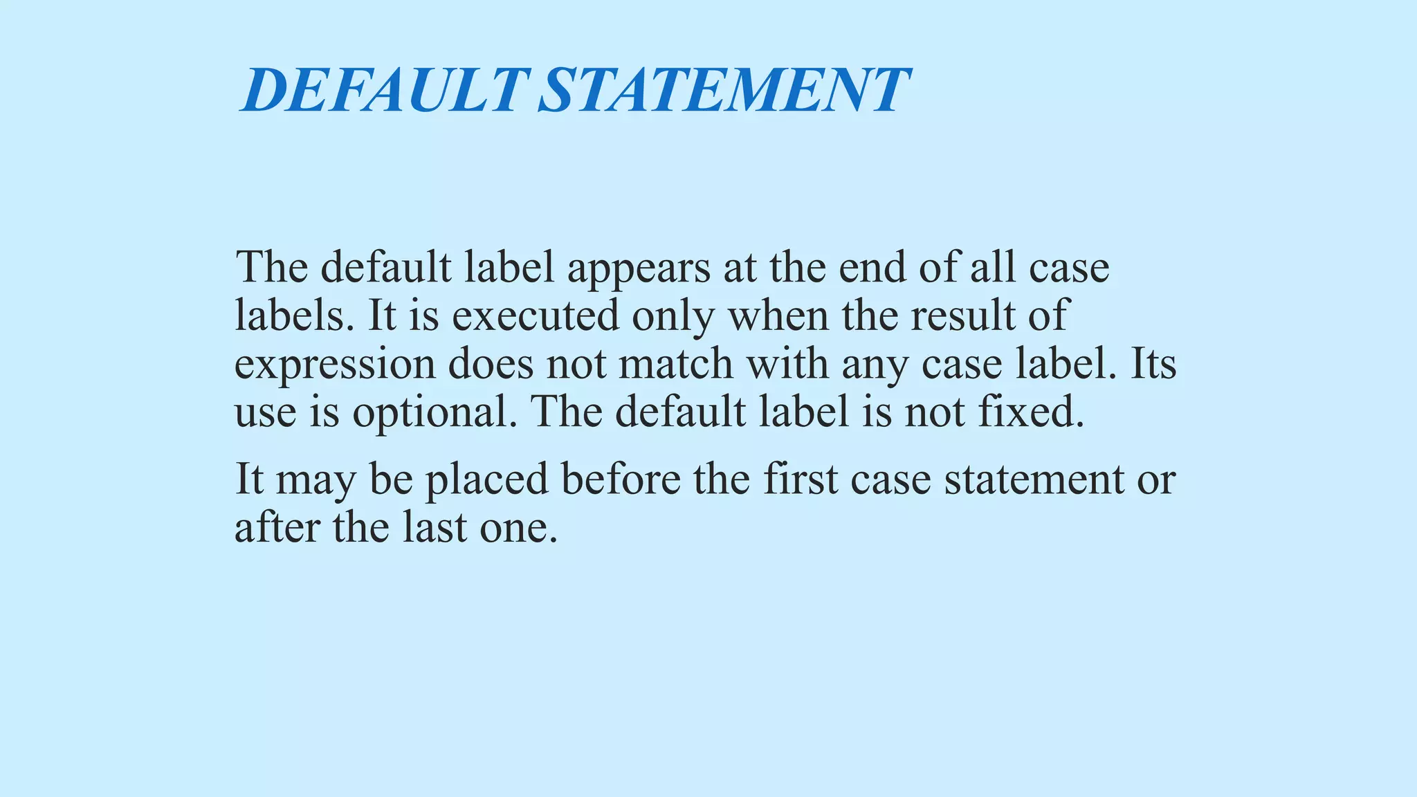 DEFAULT STATEMENT
The default label appears at the end of all case
labels. It is executed only when the result of
expression does not match with any case label. Its
use is optional. The default label is not fixed.
It may be placed before the first case statement or
after the last one.
 