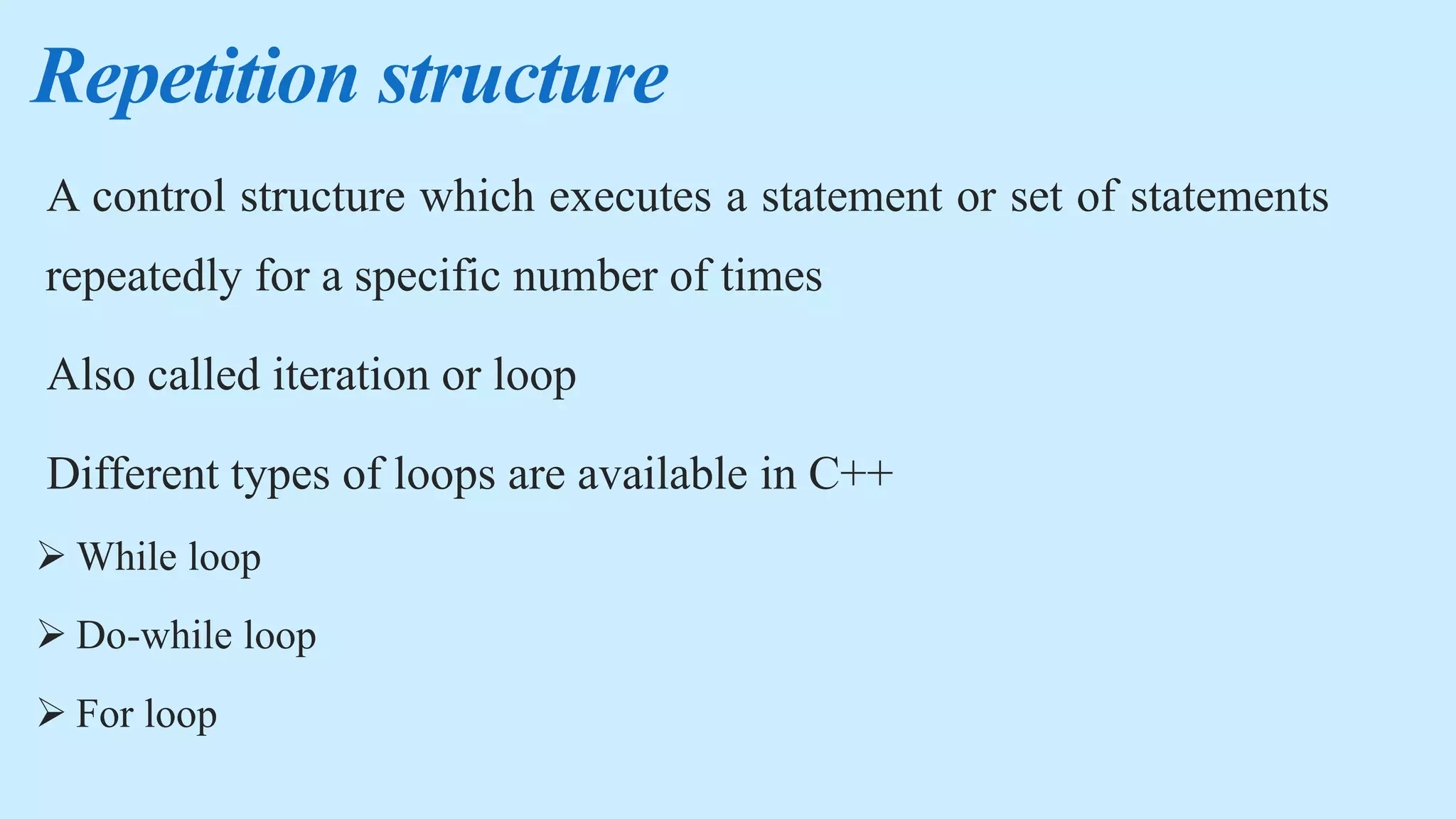 Repetition structure
A control structure which executes a statement or set of statements
repeatedly for a specific number of times
Also called iteration or loop
Different types of loops are available in C++
 While loop
 Do-while loop
 For loop
 