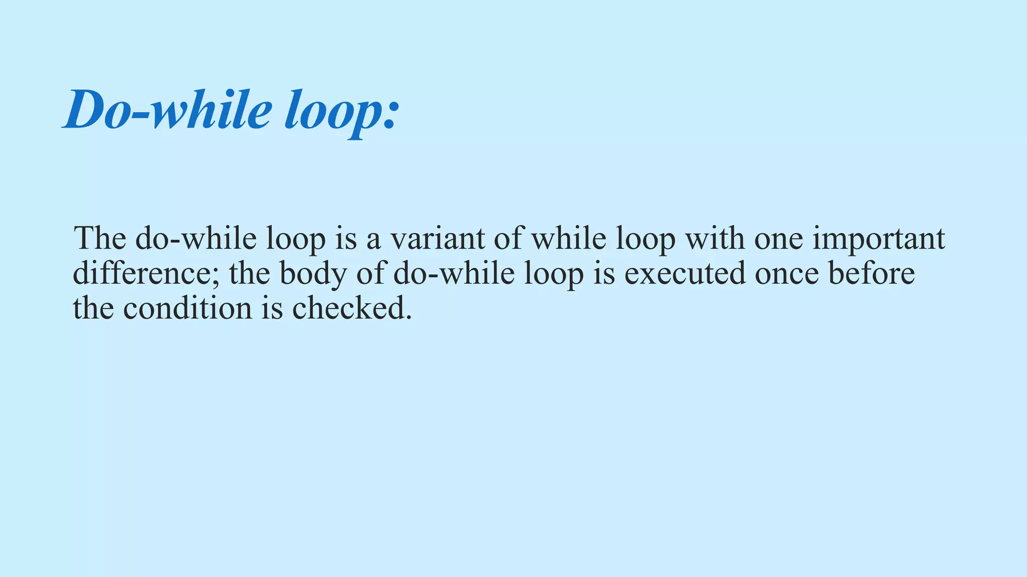 Do-while loop:
The do-while loop is a variant of while loop with one important
difference; the body of do-while loop is executed once before
the condition is checked.
 