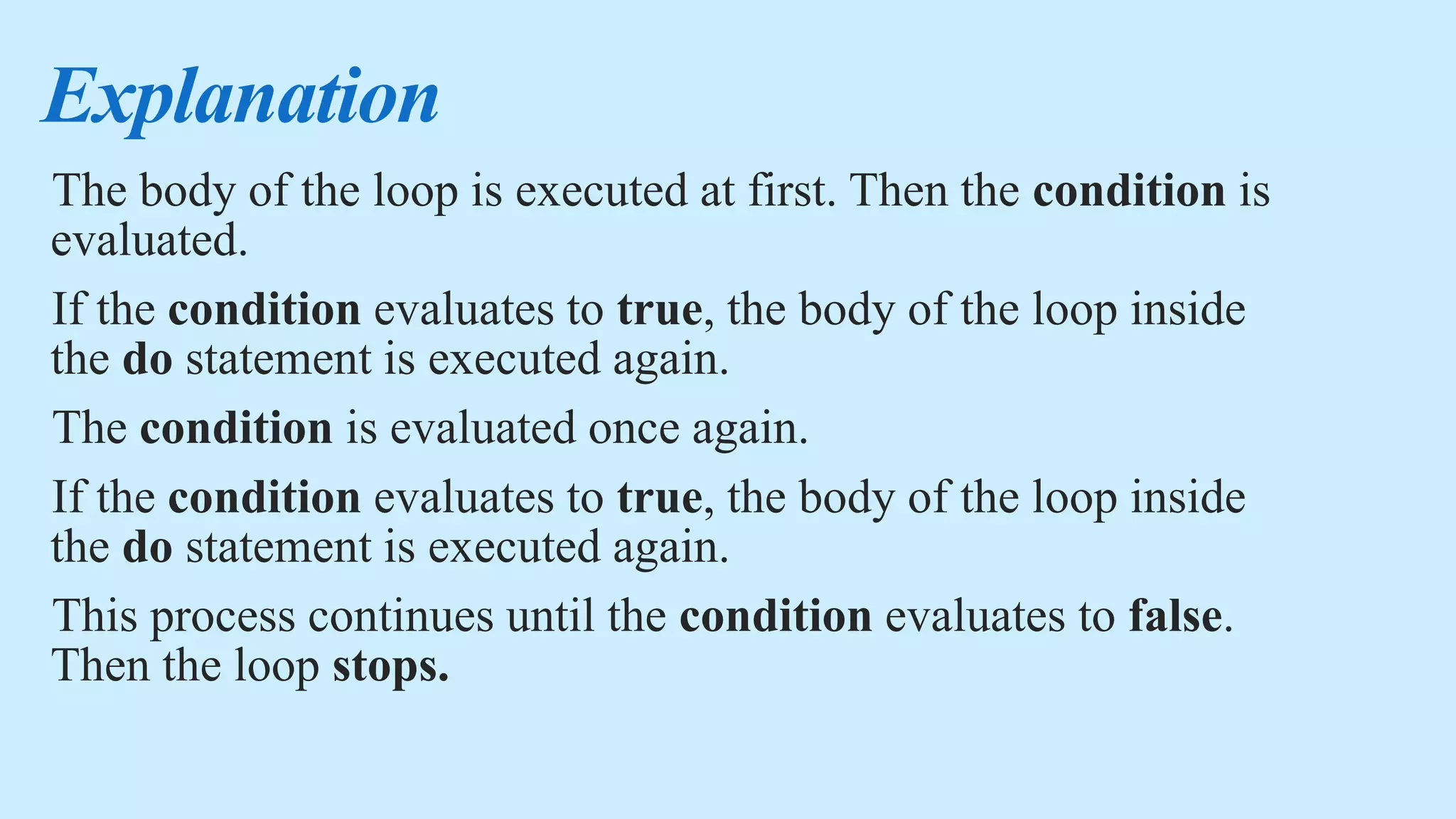 Explanation
The body of the loop is executed at first. Then the condition is
evaluated.
If the condition evaluates to true, the body of the loop inside
the do statement is executed again.
The condition is evaluated once again.
If the condition evaluates to true, the body of the loop inside
the do statement is executed again.
This process continues until the condition evaluates to false.
Then the loop stops.
 