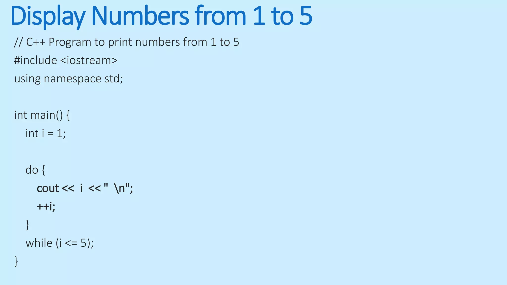 Display Numbers from 1 to 5
// C++ Program to print numbers from 1 to 5
#include <iostream>
using namespace std;
int main() {
int i = 1;
do {
cout << i << " n";
++i;
}
while (i <= 5);
}
 