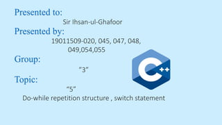 Presented to:
Sir Ihsan-ul-Ghafoor
Presented by:
19011509-020, 045, 047, 048,
049,054,055
Group:
”3”
Topic:
“5”
Do-while repetition structure , switch statement
 