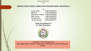 B.TECH PROJECT
ON
GREEN STRUCTURES USING NON-CONVENTIONAL MATERIALS
Under the guidance of
Dr. Vikas Srivastava
By:
Layak Singh (12BTCENG024)
Ajay Pal (12BTCENG034)
Riteshmani Tripathi (12BTCENG040)
Baiju Kumar (12BTCENG047)
Anoop Kumar (12BTCENG069)
Amaan Ahmad (12BTCENG071)
Department of Civil Engineering
Sam Higginbottom Institute of Agriculture, Technology & Sciences Allahabad-
211007
 