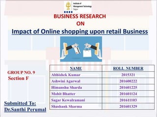 NAME ROLL NUMBER
Abhishek Kumar 2015321
Ashwini Agarwal 201600222
Himanshu Sharda 201601225
Mohit Bhatter 201601124
Sagar Kewalramani 201611103
Shashank Sharma 201601329
GROUP NO. 9
Section F
Submitted To:
Dr.Santhi Perumal
BUSINESS RESEARCH
ON
Impact of Online shopping upon retail Business
 