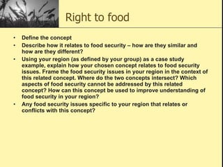 Right to food Define the concept  Describe how it relates to food security – how are they similar and how are they different?  Using your region (as defined by your group) as a case study example, explain how your chosen concept relates to food security issues. Frame the food security issues in your region in the context of this related concept. Where do the two concepts intersect? Which aspects of food security cannot be addressed by this related concept? How can this concept be used to improve understanding of food security in your region?  Any food security issues specific to your region that relates or conflicts with this concept?  