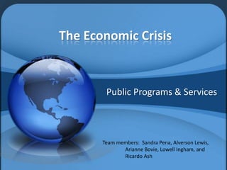 The Economic Crisis


        Public Programs & Services



       Team members: Sandra Pena, Alverson Lewis,
              Arianne Bovie, Lowell Ingham, and
              Ricardo Ash
 