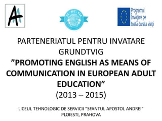 PARTENERIATUL PENTRU INVATARE
GRUNDTVIG
”PROMOTING ENGLISH AS MEANS OF
COMMUNICATION IN EUROPEAN ADULT
EDUCATION”
(2013 – 2015)
LICEUL TEHNOLOGIC DE SERVICII “SFANTUL APOSTOL ANDREI”
PLOIESTI, PRAHOVA
 