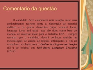 Comentário da questão

      O candidato deve estabelecer uma relação entre seus
 conhecimentos teóricos sobre a elaboração de material
 didático e os quatro elementos (input, content focus,
 language focus and task) que são tidos como base do
 modelo de material ideal para o trabalho ESP. Cumpre
 ressaltar que o candidato deverá conhecer também as
 metodologias de ensino de línguas estrangeiras a fim de
 estabelecer a relação com o Ensino de Línguas por tarefas
 (ELT) do original em Task-Based Language Teaching
 (TBLT).
 