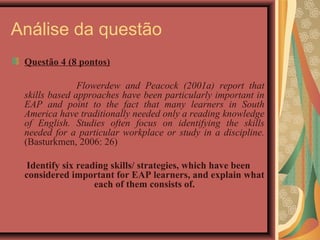 Análise da questão
 Questão 4 (8 pontos)

               Flowerdew and Peacock (2001a) report that
 skills based approaches have been particularly important in
 EAP and point to the fact that many learners in South
 America have traditionally needed only a reading knowledge
 of English. Studies often focus on identifying the skills
 needed for a particular workplace or study in a discipline.
 (Basturkmen, 2006: 26)

 Identify six reading skills/ strategies, which have been
 considered important for EAP learners, and explain what
                  each of them consists of.
 