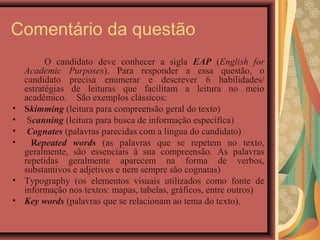 Comentário da questão
          O candidato deve conhecer a sigla EAP (English for
    Academic Purposes). Para responder a essa questão, o
    candidato precisa enumerar e descrever 6 habilidades/
    estratégias de leituras que facilitam a leitura no meio
    acadêmico. São exemplos clássicos:
•   Skimming (leitura para compreensão geral do texto)
•    Scanning (leitura para busca de informação específica)
•    Cognates (palavras parecidas com a língua do candidato)
•     Repeated words (as palavras que se repetem no texto,
    geralmente, são essenciais à sua compreensão. As palavras
    repetidas geralmente aparecem na forma de verbos,
    substantivos e adjetivos e nem sempre são cognatas)
•   Typography (os elementos visuais utilizados como fonte de
    informação nos textos: mapas, tabelas, gráficos, entre outros)
•   Key words (palavras que se relacionam ao tema do texto).
 