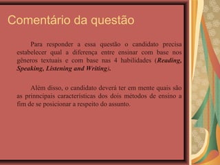 Comentário da questão
      Para responder a essa questão o candidato precisa
 estabelecer qual a diferença entre ensinar com base nos
 gêneros textuais e com base nas 4 habilidades (Reading,
 Speaking, Listening and Writing).

      Além disso, o candidato deverá ter em mente quais são
 as prinncipais características dos dois métodos de ensino a
 fim de se posicionar a respeito do assunto.
 