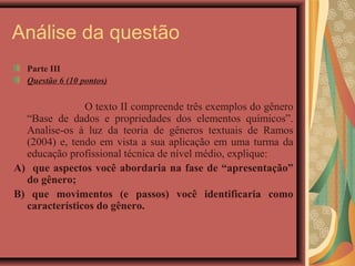 Análise da questão
  Parte III
  Questão 6 (10 pontos)


               O texto II compreende três exemplos do gênero
  “Base de dados e propriedades dos elementos químicos”.
  Analise-os à luz da teoria de gêneros textuais de Ramos
  (2004) e, tendo em vista a sua aplicação em uma turma da
  educação profissional técnica de nível médio, explique:
A) que aspectos você abordaria na fase de “apresentação”
  do gênero;
B) que movimentos (e passos) você identificaria como
  característicos do gênero.
 
