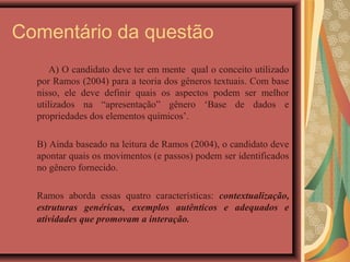 Comentário da questão
      A) O candidato deve ter em mente qual o conceito utilizado
  por Ramos (2004) para a teoria dos gêneros textuais. Com base
  nisso, ele deve definir quais os aspectos podem ser melhor
  utilizados na “apresentação” gênero ‘Base de dados e
  propriedades dos elementos químicos’.

  B) Ainda baseado na leitura de Ramos (2004), o candidato deve
  apontar quais os movimentos (e passos) podem ser identificados
  no gênero fornecido.

  Ramos aborda essas quatro características: contextualização,
  estruturas genéricas, exemplos autênticos e adequados e
  atividades que promovam a interação.
 