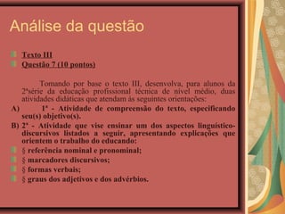 Análise da questão
   Texto III
   Questão 7 (10 pontos)

         Tomando por base o texto III, desenvolva, para alunos da
   2ªsérie da educação profissional técnica de nível médio, duas
   atividades didáticas que atendam às seguintes orientações:
A)        1ª - Atividade de compreensão do texto, especificando
   seu(s) objetivo(s).
B) 2ª - Atividade que vise ensinar um dos aspectos linguístico-
   discursivos listados a seguir, apresentando explicações que
   orientem o trabalho do educando:
   § referência nominal e pronominal;
   § marcadores discursivos;
   § formas verbais;
   § graus dos adjetivos e dos advérbios.
 