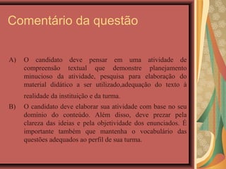 Comentário da questão

A)   O candidato deve pensar em uma atividade de
     compreensão textual que demonstre planejamento
     minucioso da atividade, pesquisa para elaboração do
     material didático a ser utilizado,adequação do texto à
     realidade da instituição e da turma.
B)   O candidato deve elaborar sua atividade com base no seu
     domínio do conteúdo. Além disso, deve prezar pela
     clareza das ideias e pela objetividade dos enunciados. É
     importante também que mantenha o vocabulário das
     questões adequados ao perfil de sua turma.
 