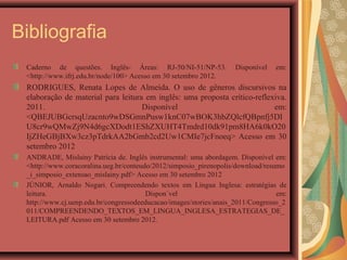 Bibliografia
 Caderno de questões. Inglês- Áreas: RJ-50/NI-51/NP-53.            Disponível   em:
 <http://www.ifrj.edu.br/node/100> Acesso em 30 setembro 2012.
 RODRIGUES, Renata Lopes de Almeida. O uso de gêneros discursivos na
 elaboração de material para leitura em inglês: uma proposta crítico-reflexiva.
 2011.                              Disponível                             em:
 <QBEJUBGcrsqUzacnto9wDSGmnPusw1knC07wBOK3hbZQlcfQBpnfj5DI
 U8cr9wQMwZj9N4d6gcXDodt1EShZXUHT4Tmdrd10dk91pm8HA6k0kO20
 IjZHeGBjBXw3cz3pTdrkAA2bGmb2cd2Uw1CMIe7jcFnoeq> Acesso em 30
 setembro 2012
 ANDRADE, Mislainy Patrícia de. Inglês instrumental: uma abordagem. Disponível em:
 <http://www.coracoralina.ueg.br/conteudo/2012/simposio_pirenopolis/download/resumo
 _i_simposio_extensao_mislainy.pdf> Acesso em 30 setembro 2012
 JÚNIOR, Arnaldo Nogari. Compreendendo textos em Língua Inglesa: estratégias de
 leitura.                               Dispon´vel                               em:
 http://www.cj.uenp.edu.br/congressodeeducacao/images/stories/anais_2011/Congresso_2
 011/COMPREENDENDO_TEXTOS_EM_LINGUA_INGLESA_ESTRATEGIAS_DE_
 LEITURA.pdf Acesso em 30 setembro 2012.
 