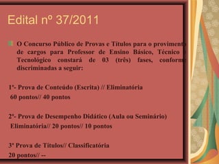Edital nº 37/2011
   O Concurso Público de Provas e Títulos para o provimento
   de cargos para Professor de Ensino Básico, Técnico e
   Tecnológico constará de 03 (três) fases, conforme
   discriminadas a seguir:

1ª- Prova de Conteúdo (Escrita) // Eliminatória
 60 pontos// 40 pontos

2ª- Prova de Desempenho Didático (Aula ou Seminário)
 Eliminatória// 20 pontos// 10 pontos

3ª Prova de Títulos// Classificatória
20 pontos// --
 