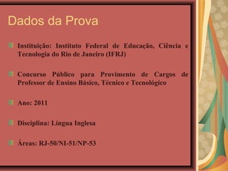 Dados da Prova
 Instituição: Instituto Federal de Educação, Ciência e
 Tecnologia do Rio de Janeiro (IFRJ)

 Concurso Público para Provimento de Cargos de
 Professor de Ensino Básico, Técnico e Tecnológico

 Ano: 2011

 Disciplina: Língua Inglesa

 Áreas: RJ-50/NI-51/NP-53
 