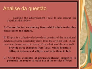 Análise da questão
        Examine the advertisement (Text I) and answer the
   questions that follow.

A) Transcribe two vocabulary items which allude to the idea
conveyed by the picture.

B) Ellipsis is a cohesive device which consists of the intentional
deletion of some vocabulary items from the original text. These
items can be recovered in terms of the relation of the text itself.
     Provide three examples from Text I which illustrate
     different instances of ellipsis and write them in full.

C) Select two examples of phrases/sentences employed to
  persuade the reader to make use of the service offered.
 
