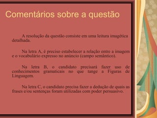 Comentários sobre a questão

      A resolução da questão consiste em uma leitura imagética
 detalhada.

      Na letra A, é preciso estabelecer a relação entre a imagem
 e o vocabulário expresso no anúncio (campo semântico).

     Na letra B, o candidato precisará fazer uso de
 conhecimentos gramaticais no que tange a Figuras de
 Linguagem.

       Na letra C, o candidato precisa fazer a dedução de quais as
 frases e/ou sentenças foram utilizadas com poder persuasivo.
 