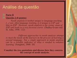 Análise da questão
 Parte II
 Questão 2 (8 pontos)
       Needs analysis is neither unique to language teaching
 [...] nor, ithin language training, is it unique to LSP and
 thus to ESP. However, needs analysis is the corner stone of
 ESP and leads to a very focused course. (Dudley-Evans and
 St. John, 1998: 122)

              Different approaches to needs analysis attempt
 to meet the needs of the learners in the process of learning a
 second language. Not a single approach to needs analysis
 can be a reliable indicator of what is needed to enhance
 learning. (Songhori, 2008: 20)

Consider the two quotations and discuss how they concern
               the concept of needs analysis.
 
