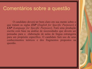 Comentários sobre a questão

       O candidato deverá ter bem claro em sua mente sobre o
 que tratam as siglas ESP (English for Specific Purposes) e
 LSP (Language for Specific Purposes). Fará uma produção
 escrita com base na análise de necessidades que devem ser
 pensadas para a elaboração de aulas de língua estrangeira
 para um propósito específico. O candidato fará uso de seus
 conhecimentos teóricos e dos fragmentos propostos na
 questão.
 